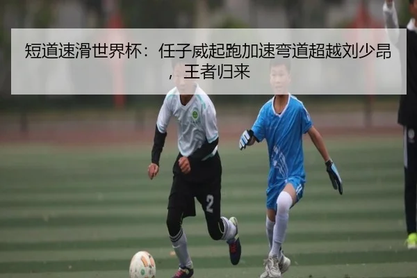 短道速滑世界杯：任子威起跑加速弯道超越刘少昂，王者归来